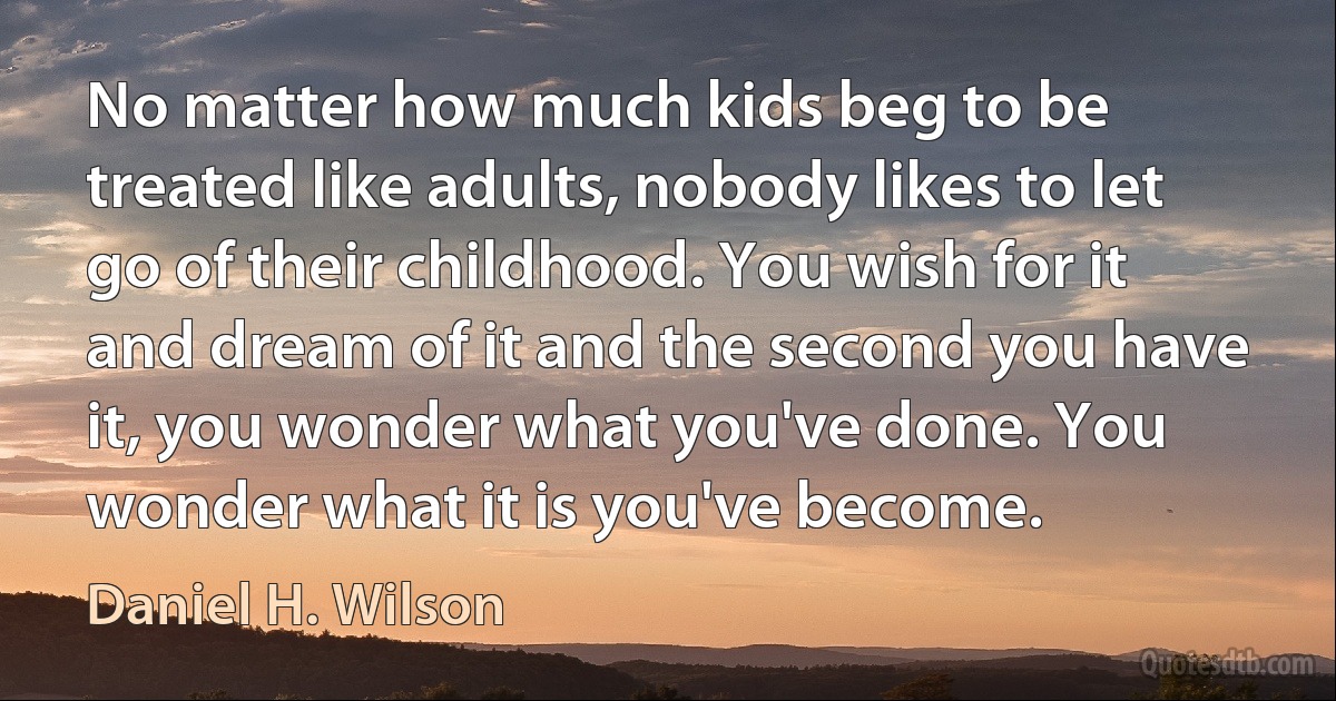 No matter how much kids beg to be treated like adults, nobody likes to let go of their childhood. You wish for it and dream of it and the second you have it, you wonder what you've done. You wonder what it is you've become. (Daniel H. Wilson)