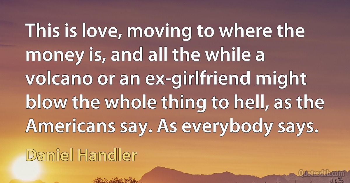 This is love, moving to where the money is, and all the while a volcano or an ex-girlfriend might blow the whole thing to hell, as the Americans say. As everybody says. (Daniel Handler)