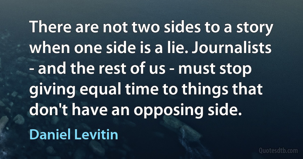 There are not two sides to a story when one side is a lie. Journalists - and the rest of us - must stop giving equal time to things that don't have an opposing side. (Daniel Levitin)