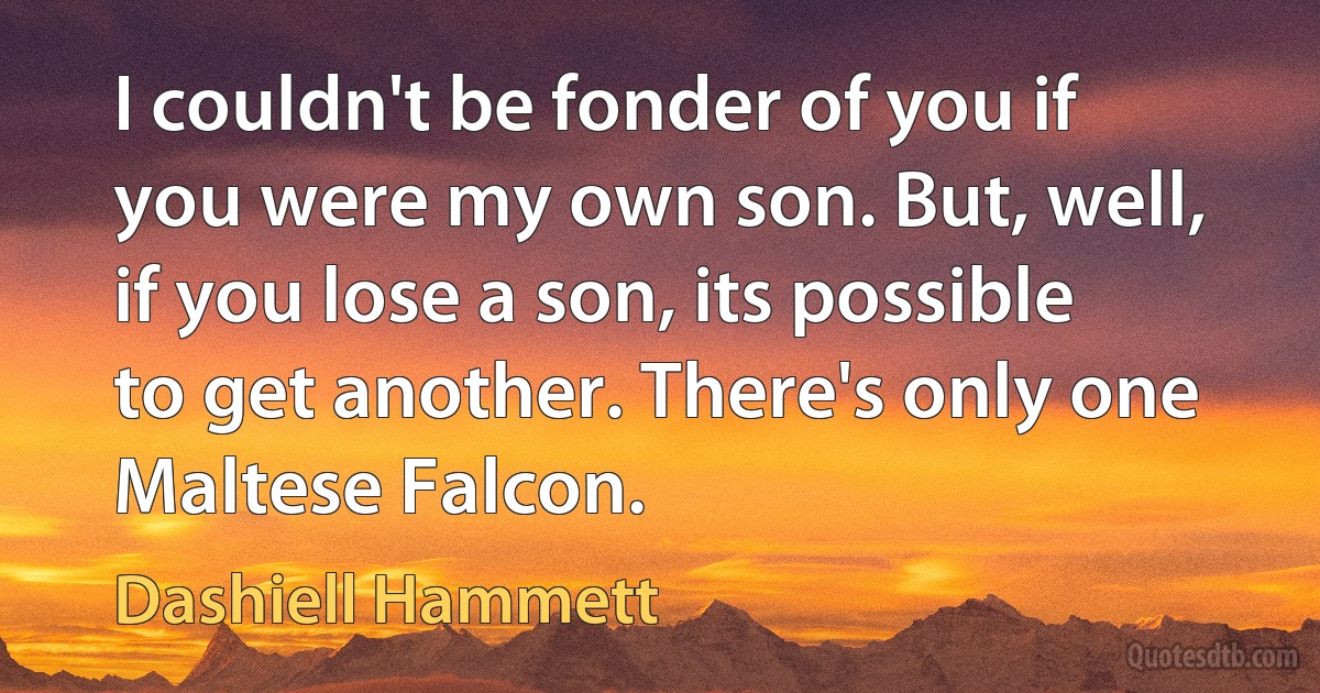 I couldn't be fonder of you if you were my own son. But, well, if you lose a son, its possible to get another. There's only one Maltese Falcon. (Dashiell Hammett)