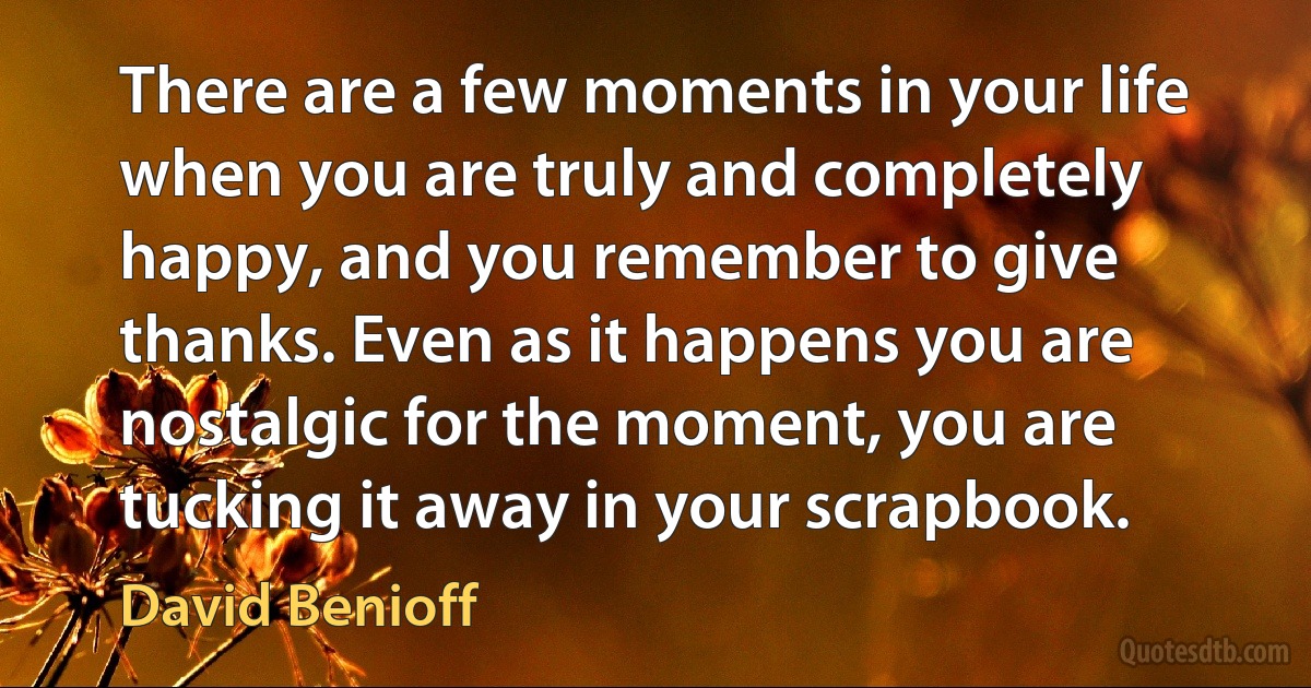 There are a few moments in your life when you are truly and completely happy, and you remember to give thanks. Even as it happens you are nostalgic for the moment, you are tucking it away in your scrapbook. (David Benioff)