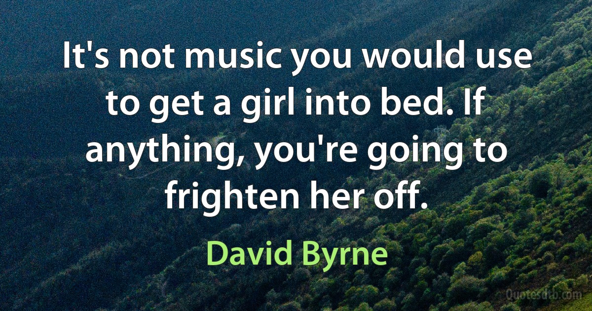 It's not music you would use to get a girl into bed. If anything, you're going to frighten her off. (David Byrne)