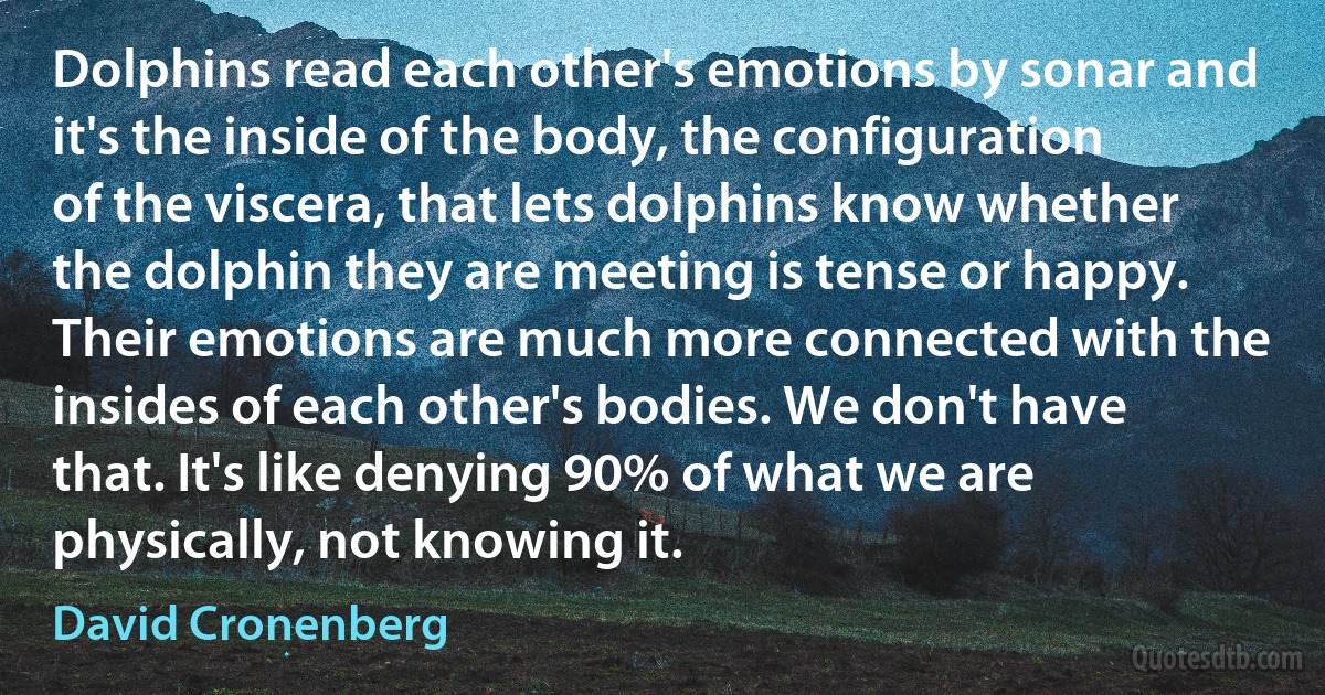 Dolphins read each other's emotions by sonar and it's the inside of the body, the configuration of the viscera, that lets dolphins know whether the dolphin they are meeting is tense or happy. Their emotions are much more connected with the insides of each other's bodies. We don't have that. It's like denying 90% of what we are physically, not knowing it. (David Cronenberg)