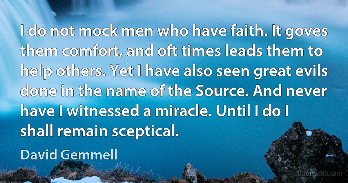 I do not mock men who have faith. It goves them comfort, and oft times leads them to help others. Yet I have also seen great evils done in the name of the Source. And never have I witnessed a miracle. Until I do I shall remain sceptical. (David Gemmell)