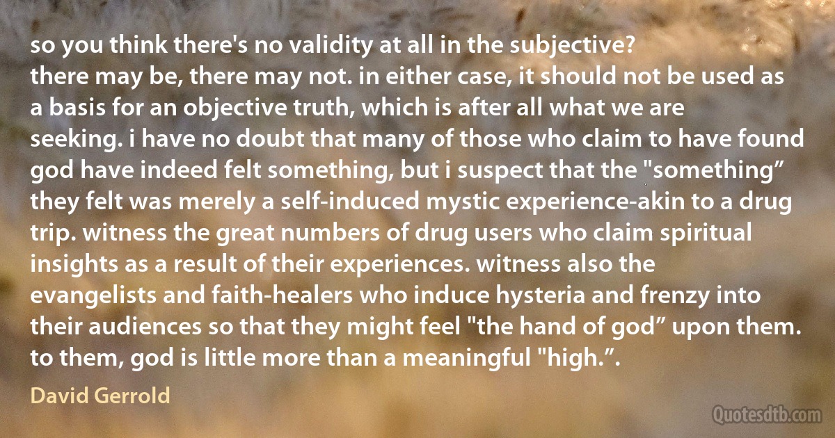 so you think there's no validity at all in the subjective?
there may be, there may not. in either case, it should not be used as a basis for an objective truth, which is after all what we are seeking. i have no doubt that many of those who claim to have found god have indeed felt something, but i suspect that the "something” they felt was merely a self-induced mystic experience-akin to a drug trip. witness the great numbers of drug users who claim spiritual insights as a result of their experiences. witness also the evangelists and faith-healers who induce hysteria and frenzy into their audiences so that they might feel "the hand of god” upon them. to them, god is little more than a meaningful "high.”. (David Gerrold)