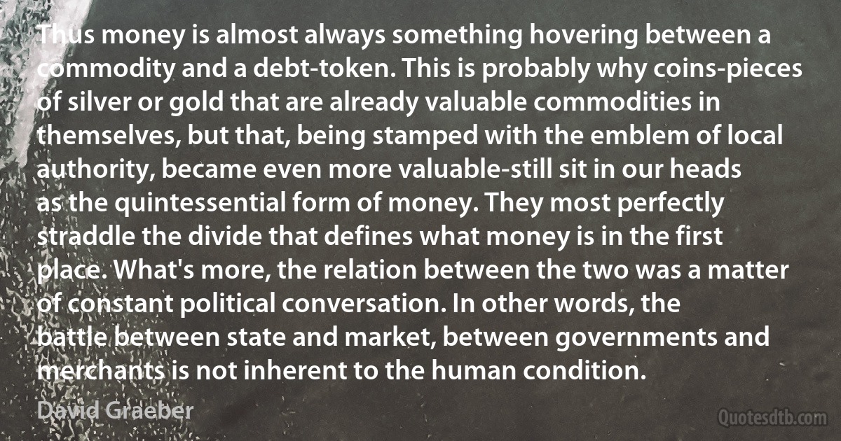 Thus money is almost always something hovering between a commodity and a debt-token. This is probably why coins-pieces of silver or gold that are already valuable commodities in themselves, but that, being stamped with the emblem of local authority, became even more valuable-still sit in our heads as the quintessential form of money. They most perfectly straddle the divide that defines what money is in the first place. What's more, the relation between the two was a matter of constant political conversation. In other words, the battle between state and market, between governments and merchants is not inherent to the human condition. (David Graeber)