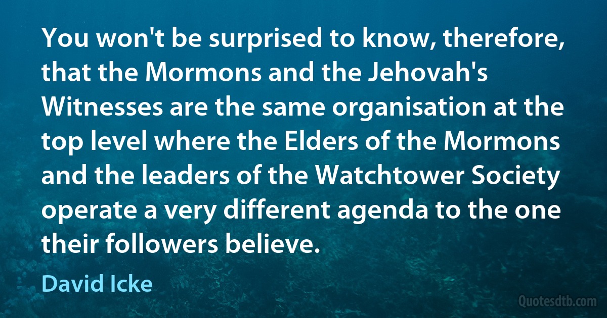 You won't be surprised to know, therefore, that the Mormons and the Jehovah's Witnesses are the same organisation at the top level where the Elders of the Mormons and the leaders of the Watchtower Society operate a very different agenda to the one their followers believe. (David Icke)