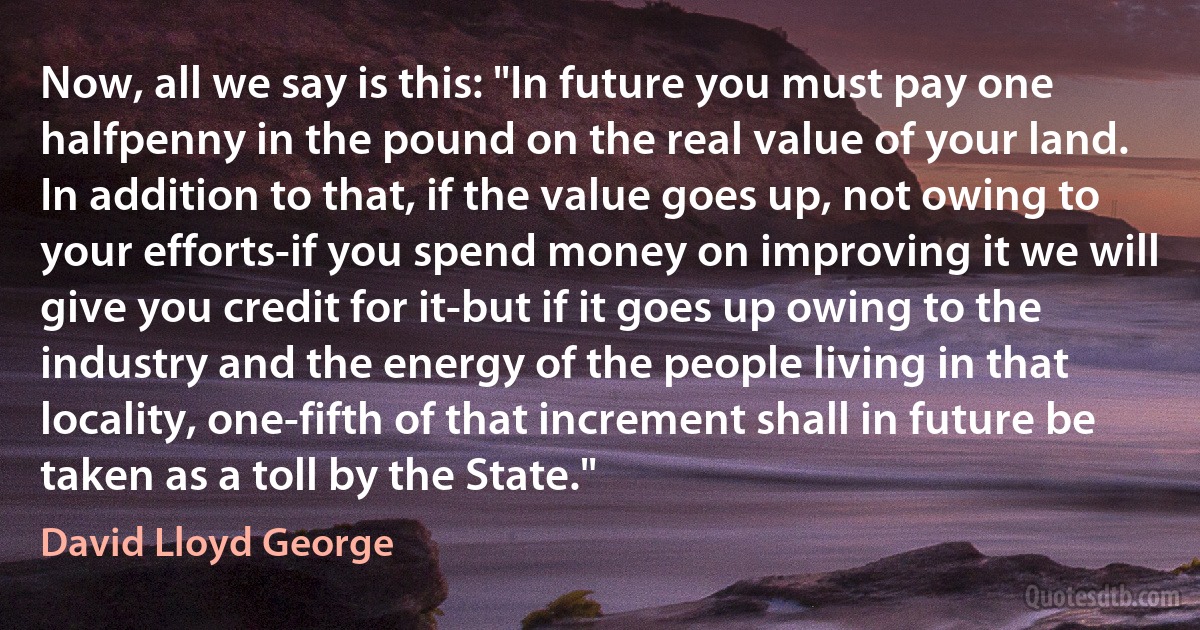 Now, all we say is this: "In future you must pay one halfpenny in the pound on the real value of your land. In addition to that, if the value goes up, not owing to your efforts-if you spend money on improving it we will give you credit for it-but if it goes up owing to the industry and the energy of the people living in that locality, one-fifth of that increment shall in future be taken as a toll by the State." (David Lloyd George)