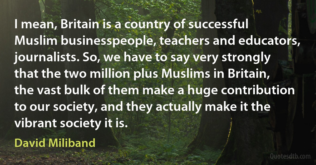 I mean, Britain is a country of successful Muslim businesspeople, teachers and educators, journalists. So, we have to say very strongly that the two million plus Muslims in Britain, the vast bulk of them make a huge contribution to our society, and they actually make it the vibrant society it is. (David Miliband)