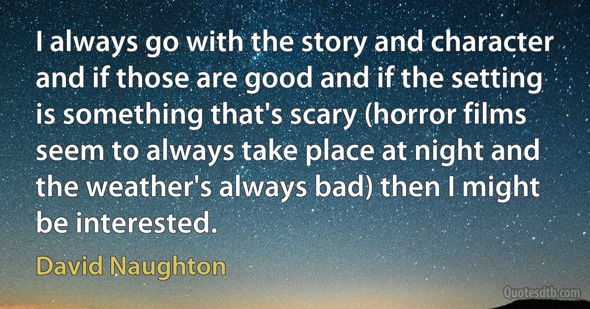 I always go with the story and character and if those are good and if the setting is something that's scary (horror films seem to always take place at night and the weather's always bad) then I might be interested. (David Naughton)