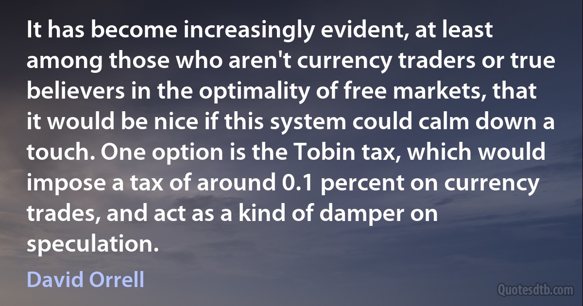 It has become increasingly evident, at least among those who aren't currency traders or true believers in the optimality of free markets, that it would be nice if this system could calm down a touch. One option is the Tobin tax, which would impose a tax of around 0.1 percent on currency trades, and act as a kind of damper on speculation. (David Orrell)