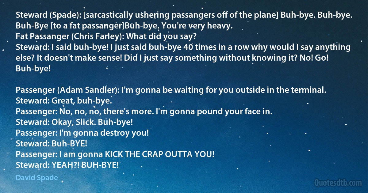 Steward (Spade): [sarcastically ushering passangers off of the plane] Buh-bye. Buh-bye. Buh-Bye [to a fat passanger]Buh-bye. You're very heavy.
Fat Passanger (Chris Farley): What did you say?
Steward: I said buh-bye! I just said buh-bye 40 times in a row why would I say anything else? It doesn't make sense! Did I just say something without knowing it? No! Go! Buh-bye!

Passenger (Adam Sandler): I'm gonna be waiting for you outside in the terminal.
Steward: Great, buh-bye.
Passenger: No, no, no, there's more. I'm gonna pound your face in.
Steward: Okay, Slick. Buh-bye!
Passenger: I'm gonna destroy you!
Steward: Buh-BYE!
Passenger: I am gonna KICK THE CRAP OUTTA YOU!
Steward: YEAH?! BUH-BYE! (David Spade)