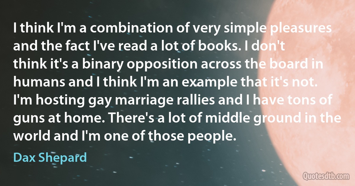 I think I'm a combination of very simple pleasures and the fact I've read a lot of books. I don't think it's a binary opposition across the board in humans and I think I'm an example that it's not. I'm hosting gay marriage rallies and I have tons of guns at home. There's a lot of middle ground in the world and I'm one of those people. (Dax Shepard)