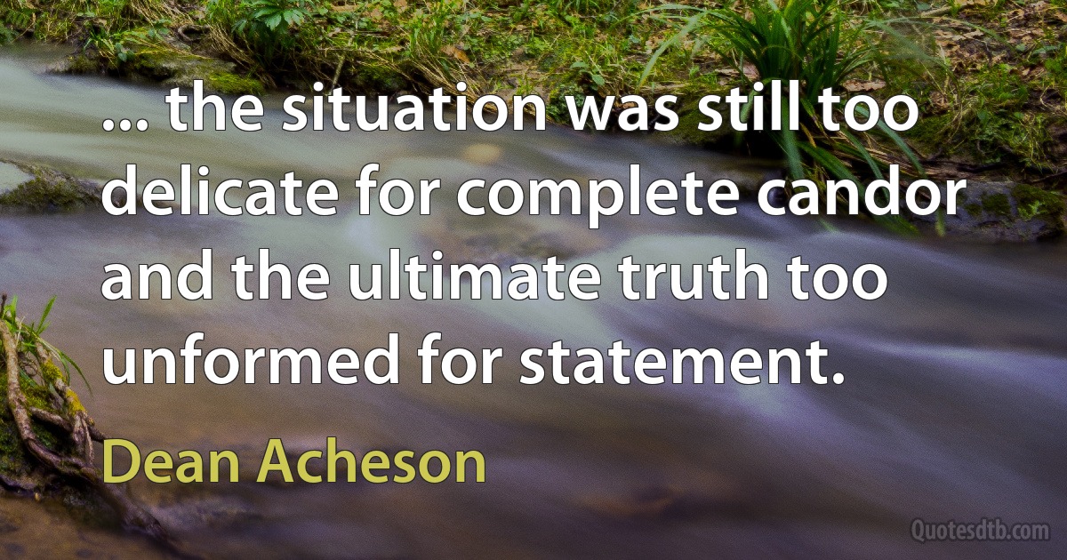 ... the situation was still too delicate for complete candor and the ultimate truth too unformed for statement. (Dean Acheson)