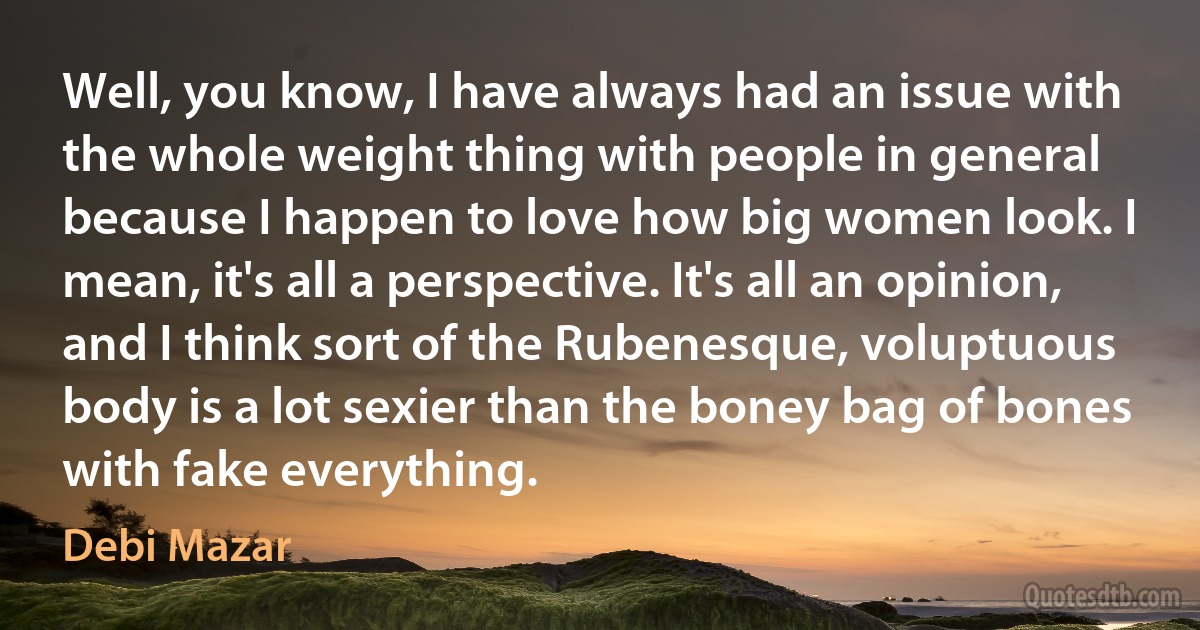 Well, you know, I have always had an issue with the whole weight thing with people in general because I happen to love how big women look. I mean, it's all a perspective. It's all an opinion, and I think sort of the Rubenesque, voluptuous body is a lot sexier than the boney bag of bones with fake everything. (Debi Mazar)