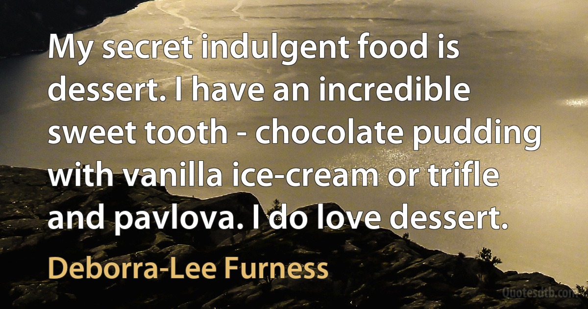 My secret indulgent food is dessert. I have an incredible sweet tooth - chocolate pudding with vanilla ice-cream or trifle and pavlova. I do love dessert. (Deborra-Lee Furness)