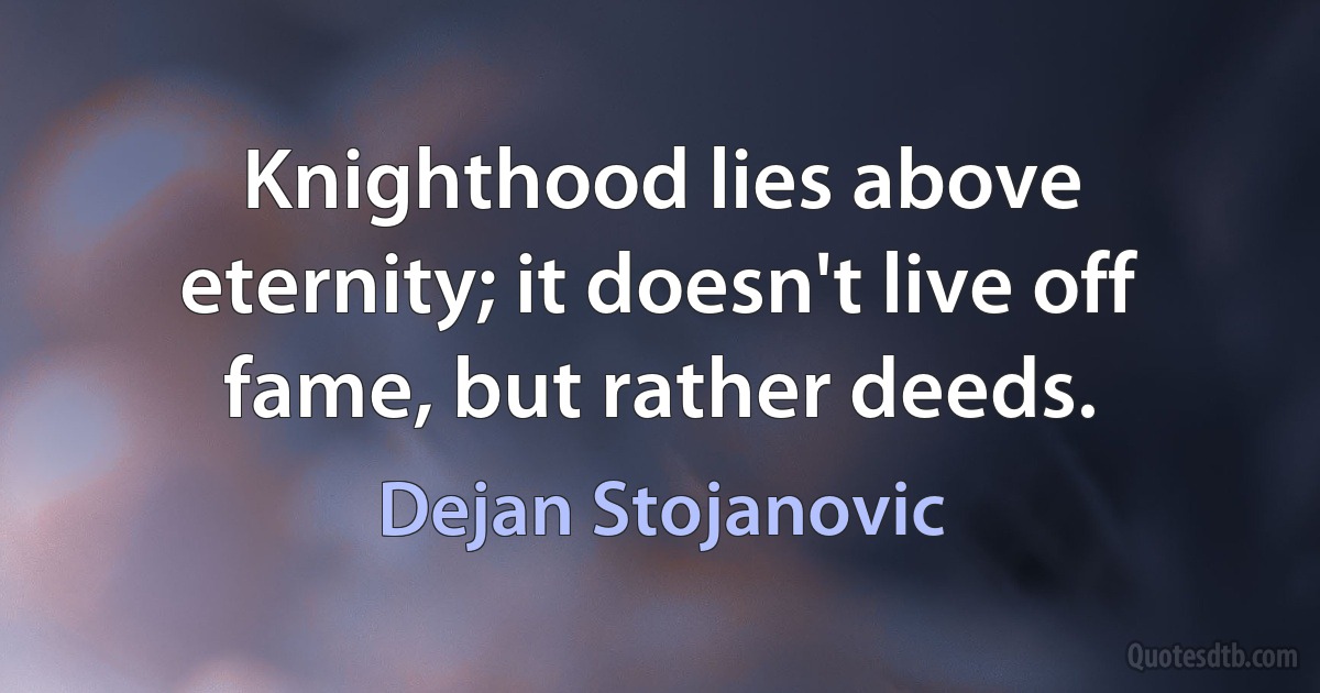 Knighthood lies above eternity; it doesn't live off fame, but rather deeds. (Dejan Stojanovic)