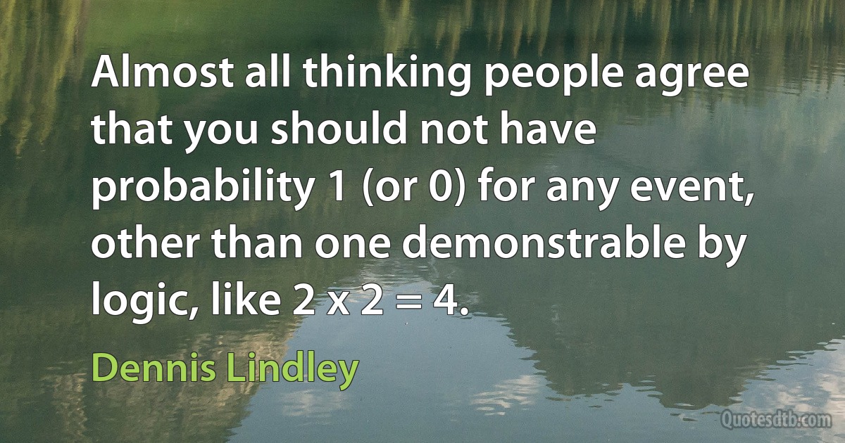 Almost all thinking people agree that you should not have probability 1 (or 0) for any event, other than one demonstrable by logic, like 2 x 2 = 4. (Dennis Lindley)