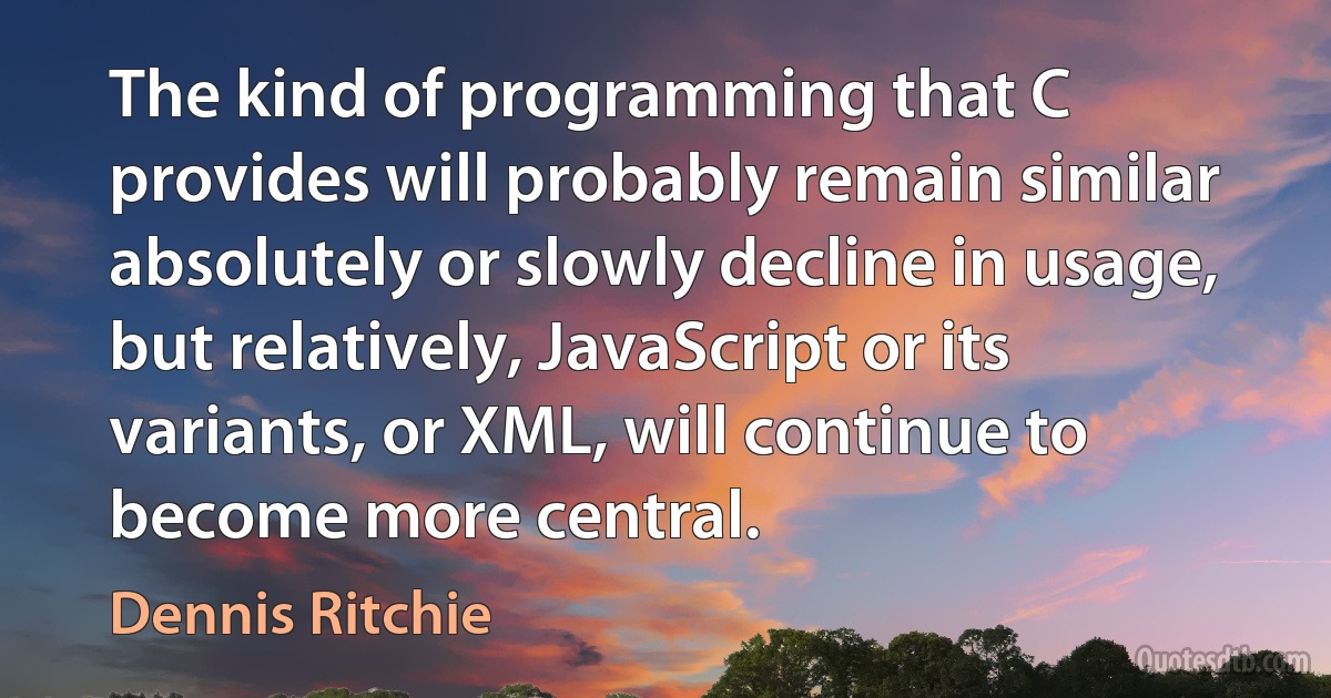 The kind of programming that C provides will probably remain similar absolutely or slowly decline in usage, but relatively, JavaScript or its variants, or XML, will continue to become more central. (Dennis Ritchie)