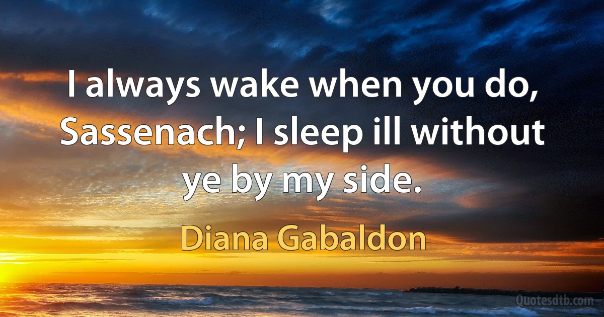 I always wake when you do, Sassenach; I sleep ill without ye by my side. (Diana Gabaldon)