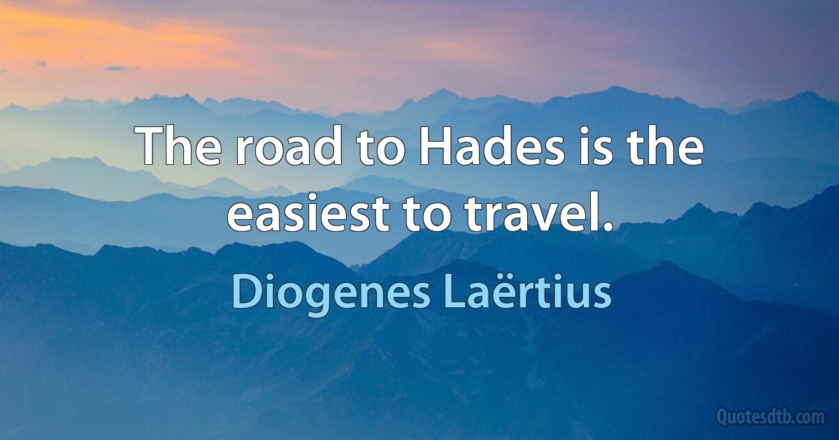 The road to Hades is the easiest to travel. (Diogenes Laërtius)