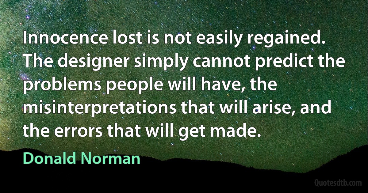 Innocence lost is not easily regained. The designer simply cannot predict the problems people will have, the misinterpretations that will arise, and the errors that will get made. (Donald Norman)