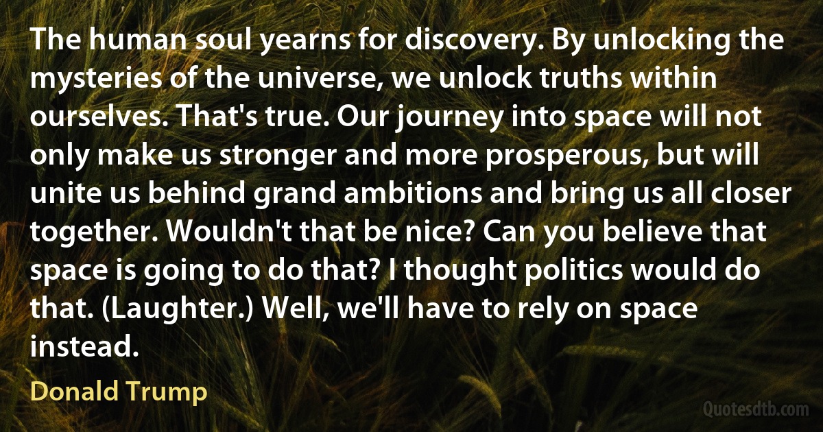 The human soul yearns for discovery. By unlocking the mysteries of the universe, we unlock truths within ourselves. That's true. Our journey into space will not only make us stronger and more prosperous, but will unite us behind grand ambitions and bring us all closer together. Wouldn't that be nice? Can you believe that space is going to do that? I thought politics would do that. (Laughter.) Well, we'll have to rely on space instead. (Donald Trump)