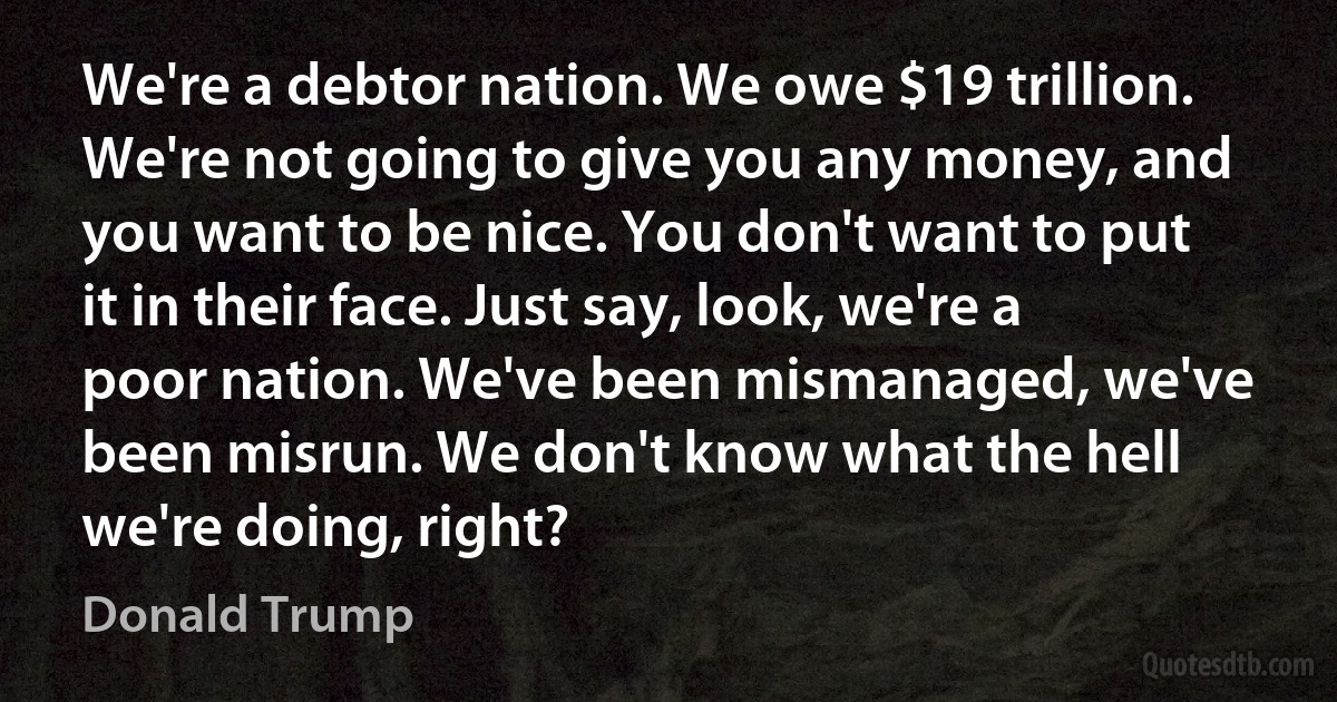 We're a debtor nation. We owe $19 trillion. We're not going to give you any money, and you want to be nice. You don't want to put it in their face. Just say, look, we're a poor nation. We've been mismanaged, we've been misrun. We don't know what the hell we're doing, right? (Donald Trump)