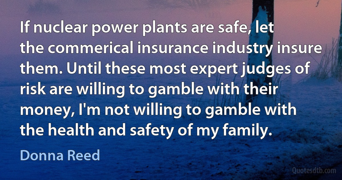 If nuclear power plants are safe, let the commerical insurance industry insure them. Until these most expert judges of risk are willing to gamble with their money, I'm not willing to gamble with the health and safety of my family. (Donna Reed)