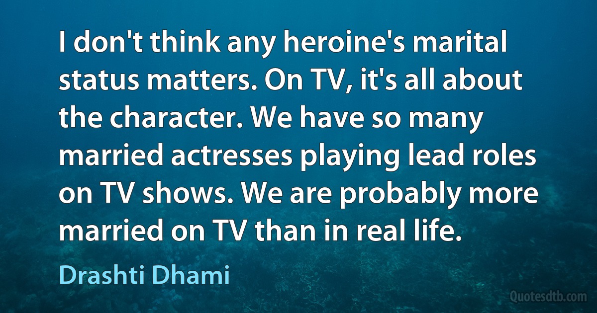 I don't think any heroine's marital status matters. On TV, it's all about the character. We have so many married actresses playing lead roles on TV shows. We are probably more married on TV than in real life. (Drashti Dhami)