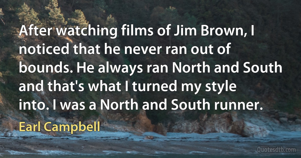 After watching films of Jim Brown, I noticed that he never ran out of bounds. He always ran North and South and that's what I turned my style into. I was a North and South runner. (Earl Campbell)