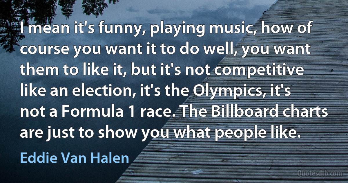 I mean it's funny, playing music, how of course you want it to do well, you want them to like it, but it's not competitive like an election, it's the Olympics, it's not a Formula 1 race. The Billboard charts are just to show you what people like. (Eddie Van Halen)