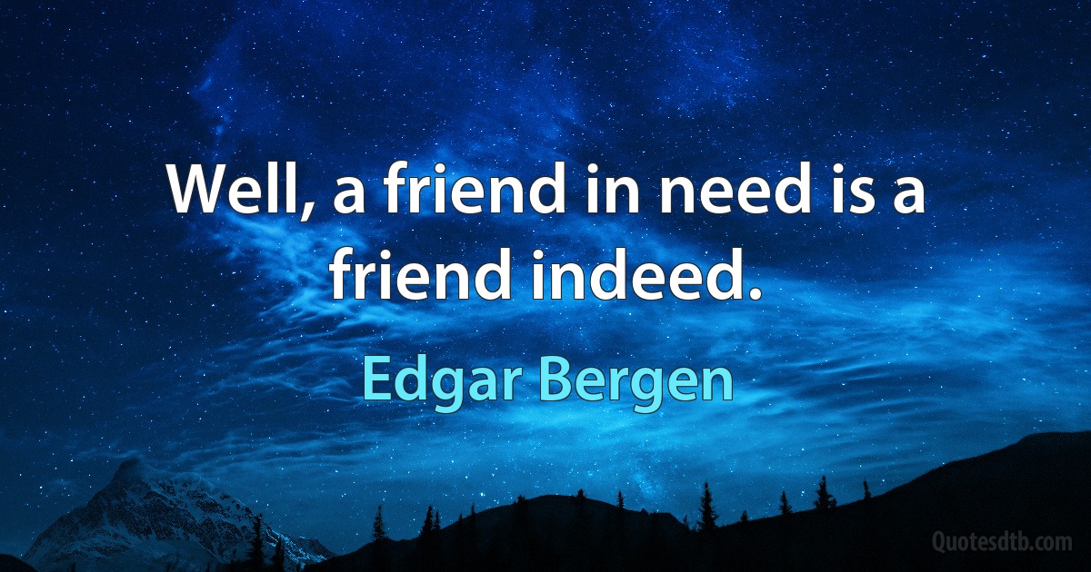 Well, a friend in need is a friend indeed. (Edgar Bergen)