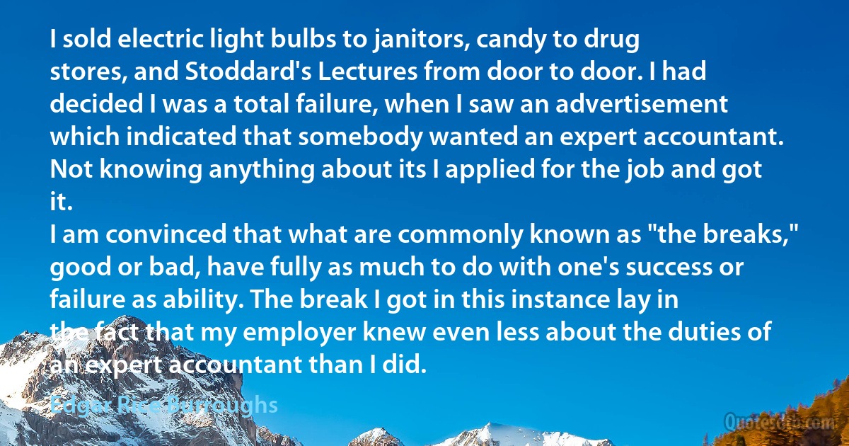 I sold electric light bulbs to janitors, candy to drug stores, and Stoddard's Lectures from door to door. I had decided I was a total failure, when I saw an advertisement which indicated that somebody wanted an expert accountant. Not knowing anything about its I applied for the job and got it.
I am convinced that what are commonly known as "the breaks," good or bad, have fully as much to do with one's success or failure as ability. The break I got in this instance lay in the fact that my employer knew even less about the duties of an expert accountant than I did. (Edgar Rice Burroughs)