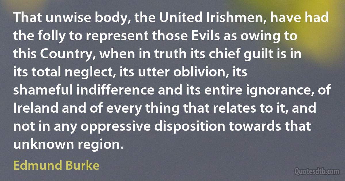 That unwise body, the United Irishmen, have had the folly to represent those Evils as owing to this Country, when in truth its chief guilt is in its total neglect, its utter oblivion, its shameful indifference and its entire ignorance, of Ireland and of every thing that relates to it, and not in any oppressive disposition towards that unknown region. (Edmund Burke)