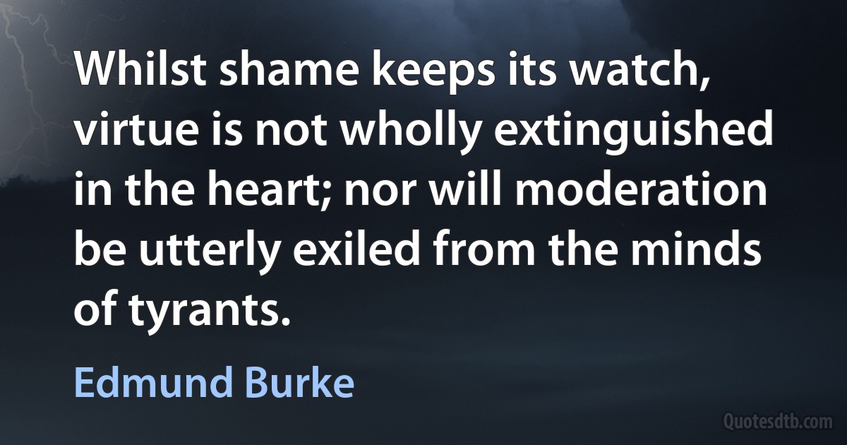 Whilst shame keeps its watch, virtue is not wholly extinguished in the heart; nor will moderation be utterly exiled from the minds of tyrants. (Edmund Burke)