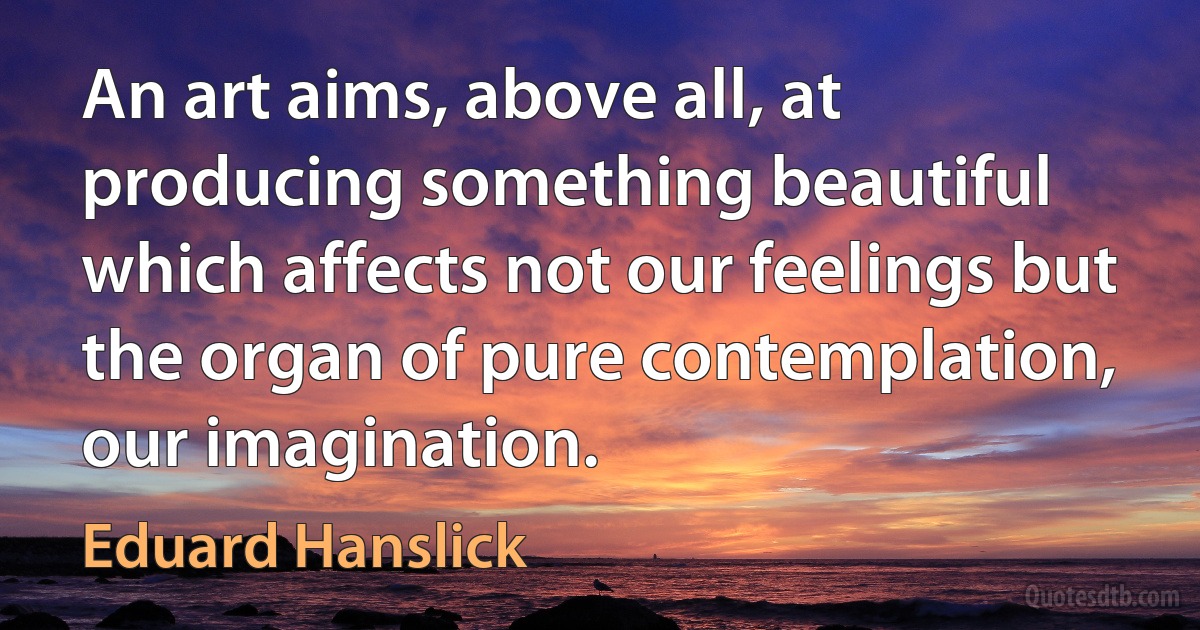 An art aims, above all, at producing something beautiful which affects not our feelings but the organ of pure contemplation, our imagination. (Eduard Hanslick)