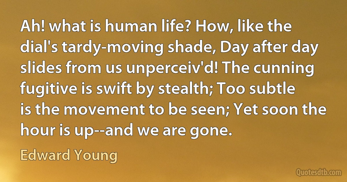 Ah! what is human life? How, like the dial's tardy-moving shade, Day after day slides from us unperceiv'd! The cunning fugitive is swift by stealth; Too subtle is the movement to be seen; Yet soon the hour is up--and we are gone. (Edward Young)