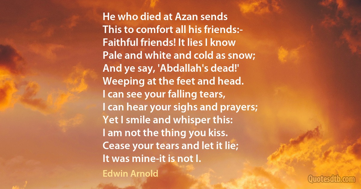 He who died at Azan sends
This to comfort all his friends:-
Faithful friends! It lies I know
Pale and white and cold as snow;
And ye say, 'Abdallah's dead!'
Weeping at the feet and head.
I can see your falling tears,
I can hear your sighs and prayers;
Yet I smile and whisper this:
I am not the thing you kiss.
Cease your tears and let it lie;
It was mine-it is not I. (Edwin Arnold)