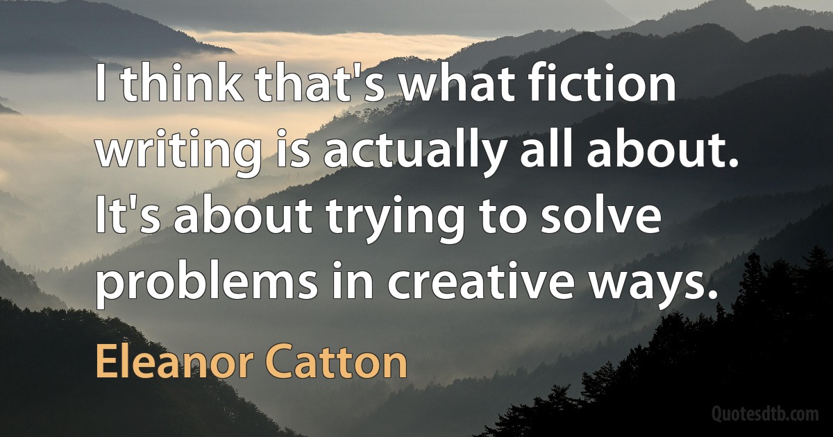 I think that's what fiction writing is actually all about. It's about trying to solve problems in creative ways. (Eleanor Catton)