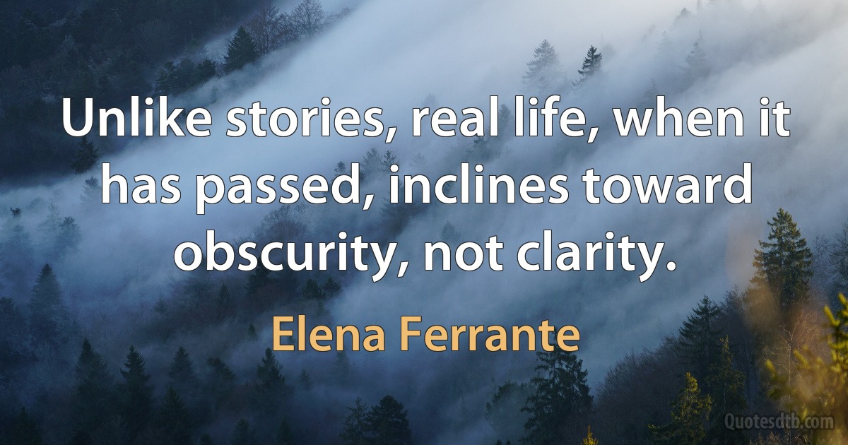 Unlike stories, real life, when it has passed, inclines toward obscurity, not clarity. (Elena Ferrante)