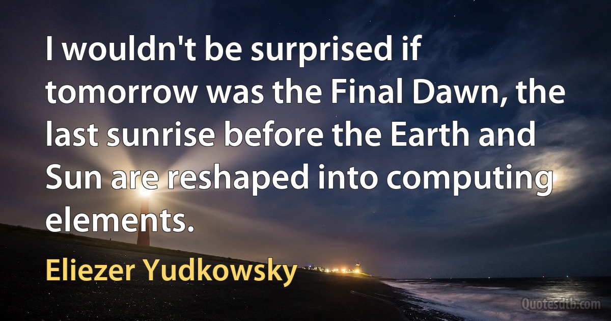 I wouldn't be surprised if tomorrow was the Final Dawn, the last sunrise before the Earth and Sun are reshaped into computing elements. (Eliezer Yudkowsky)