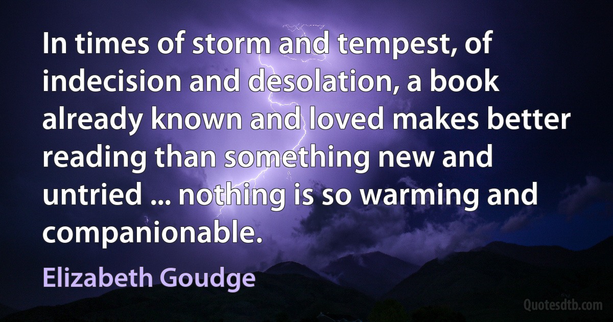 In times of storm and tempest, of indecision and desolation, a book already known and loved makes better reading than something new and untried ... nothing is so warming and companionable. (Elizabeth Goudge)