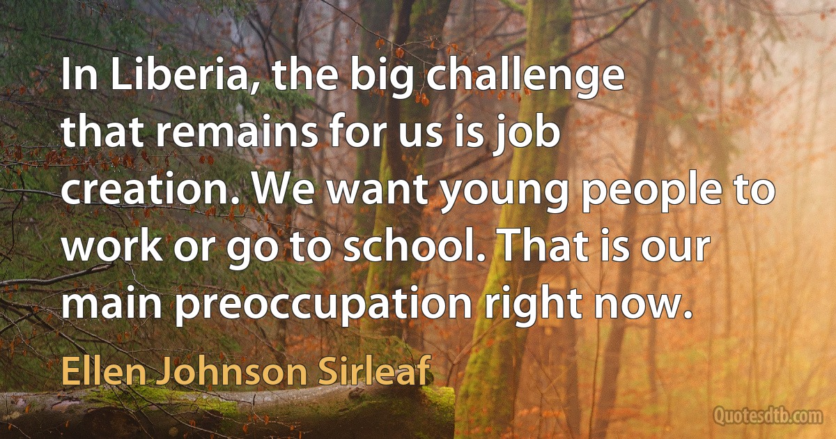 In Liberia, the big challenge that remains for us is job creation. We want young people to work or go to school. That is our main preoccupation right now. (Ellen Johnson Sirleaf)