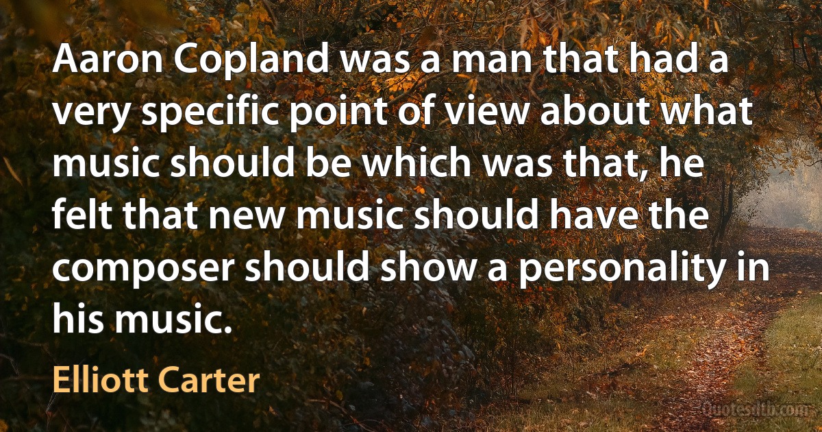 Aaron Copland was a man that had a very specific point of view about what music should be which was that, he felt that new music should have the composer should show a personality in his music. (Elliott Carter)