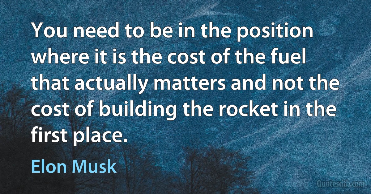 You need to be in the position where it is the cost of the fuel that actually matters and not the cost of building the rocket in the first place. (Elon Musk)