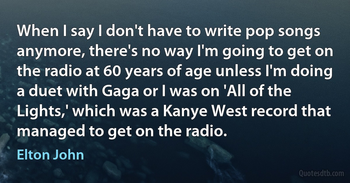 When I say I don't have to write pop songs anymore, there's no way I'm going to get on the radio at 60 years of age unless I'm doing a duet with Gaga or I was on 'All of the Lights,' which was a Kanye West record that managed to get on the radio. (Elton John)