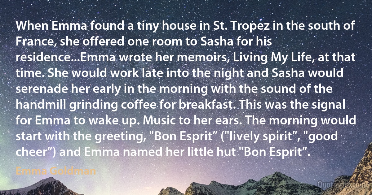 When Emma found a tiny house in St. Tropez in the south of France, she offered one room to Sasha for his residence...Emma wrote her memoirs, Living My Life, at that time. She would work late into the night and Sasha would serenade her early in the morning with the sound of the handmill grinding coffee for breakfast. This was the signal for Emma to wake up. Music to her ears. The morning would start with the greeting, "Bon Esprit” ("lively spirit”, "good cheer”) and Emma named her little hut "Bon Esprit”. (Emma Goldman)