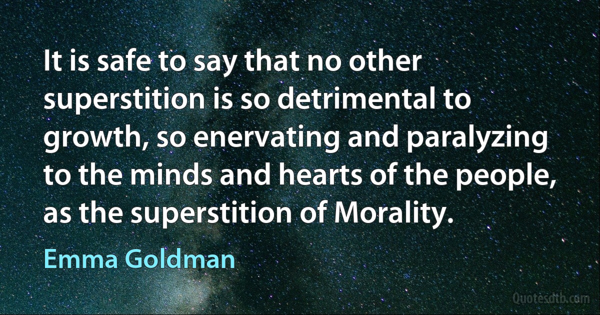 It is safe to say that no other superstition is so detrimental to growth, so enervating and paralyzing to the minds and hearts of the people, as the superstition of Morality. (Emma Goldman)