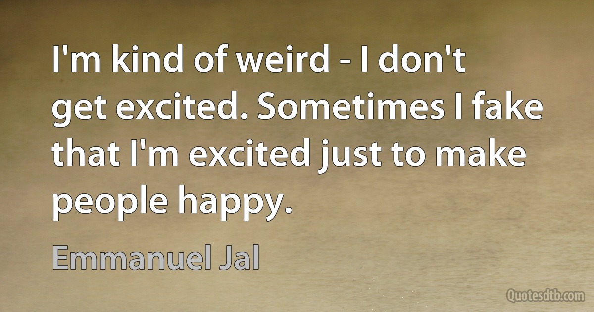 I'm kind of weird - I don't get excited. Sometimes I fake that I'm excited just to make people happy. (Emmanuel Jal)